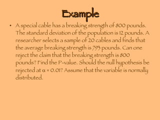 Example A special cable has a breaking strength of 800 pounds. The standard deviation of the population is 12 pounds. A researcher selects a sample of 20 cables and finds that the average breaking strength is 793 pounds. Can one reject the claim that the breaking strength is 800 pounds? Find the P-value. Should the null hypothesis be rejected at    = 0.01? Assume that the variable is normally distributed. 
