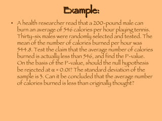 Example: A health researcher read that a 200-pound male can burn an average of 546 calories per hour playing tennis. Thirty-six males were randomly selected and tested. The mean of the number of calories burned per hour was 544.8. Test the claim that the average number of calories burned is actually less than 546, and find the P-value. On the basis of the P-value, should the null hypothesis be rejected at    = 0.01? The standard deviation of the sample is 3. Can it be concluded that the average number of calories burned is less than originally thought? 