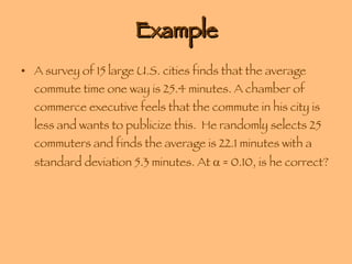 Example A survey of 15 large U.S. cities finds that the average commute time one way is 25.4 minutes. A chamber of commerce executive feels that the commute in his city is less and wants to publicize this.  He randomly selects 25 commuters and finds the average is 22.1 minutes with a standard deviation 5.3 minutes. At    = 0.10, is he correct? 