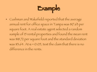 Example Cushman and Wakefield reported that the average annual rent for office space in Tampa was $17.63 per square foot. A real estate agent selected a random sample of 15 rental properties and found the mean rent was $18.72 per square foot and the standard deviation was $3.64. At    = 0.05, test the claim that there is no difference in the rents. 