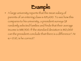 Example A large university reports that the mean salary of parents of an entering class is $91,600. To see how this compares to his university, a president surveys 28 randomly selected families and finds that their average income is $88,500. If the standard deviation is $10,000 can the president conclude that there is a difference? At    = 0.10, is he correct? 