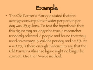 Example The Old Farmer’s Almanac stated that the average consumption of water per person per day was 123 gallons. To test the hypothesis that this figure may no longer be true, a researcher randomly selected 16 people and found that they used on average 119 gallons per day and s = 5.3. At    = 0.05, is there enough evidence to say that the Old Farmer’s Almanac figure might no longer be correct? Use the P-value method. 