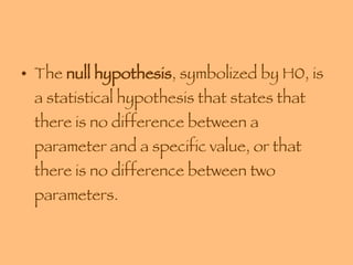 The  null hypothesis , symbolized by H0, is a statistical hypothesis that states that there is no difference between a parameter and a specific value, or that there is no difference between two parameters. 