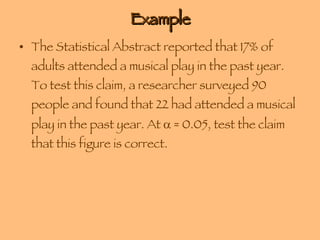 Example The Statistical Abstract reported that 17% of adults attended a musical play in the past year. To test this claim, a researcher surveyed 90 people and found that 22 had attended a musical play in the past year. At    = 0.05, test the claim that this figure is correct. 
