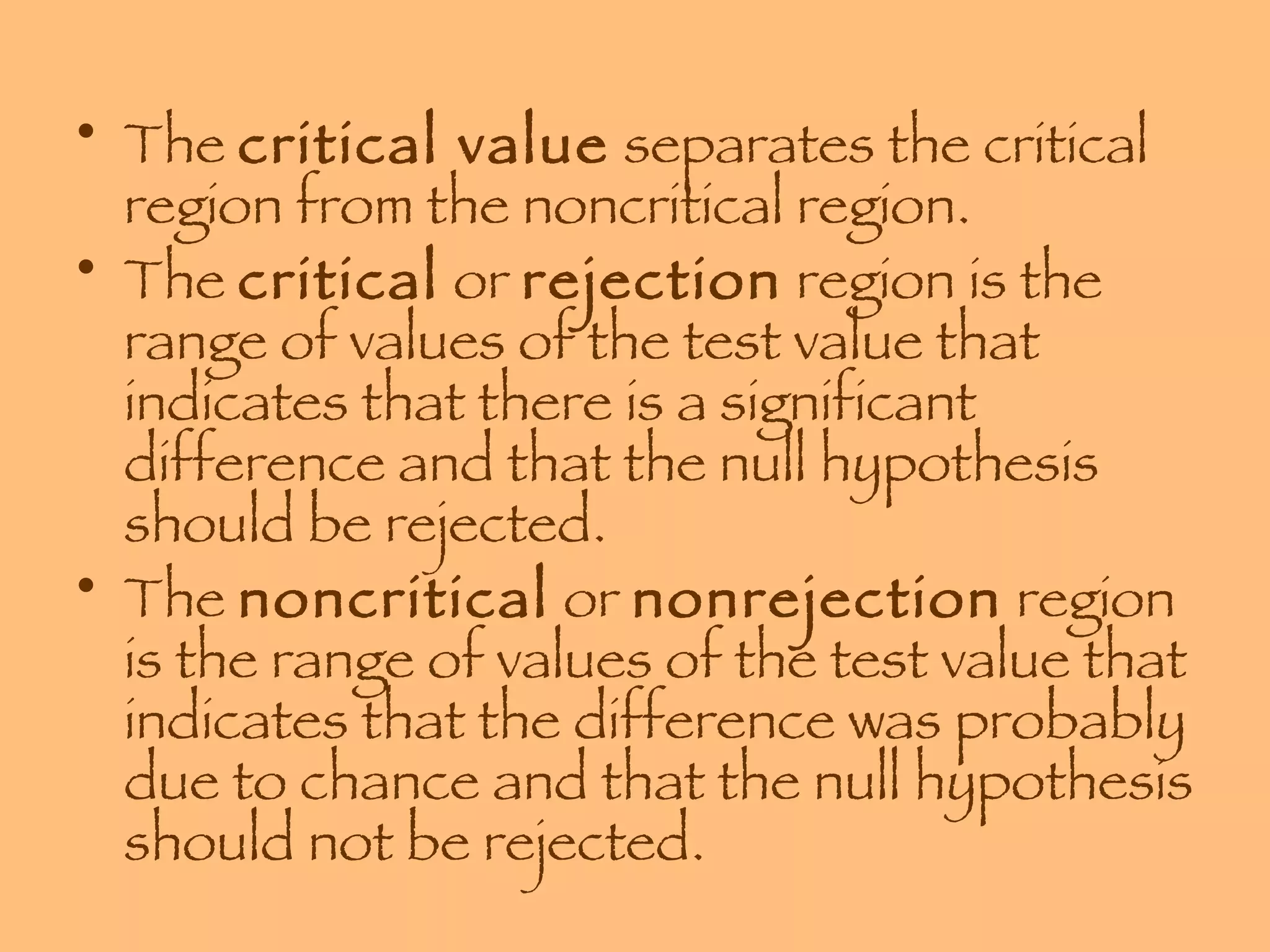 The  critical value  separates the critical region from the noncritical region.  The  critical  or  rejection  region is the range of values of the test value that indicates that there is a significant difference and that the null hypothesis should be rejected. The  noncritical  or  nonrejection  region is the range of values of the test value that indicates that the difference was probably due to chance and that the null hypothesis should not be rejected. 