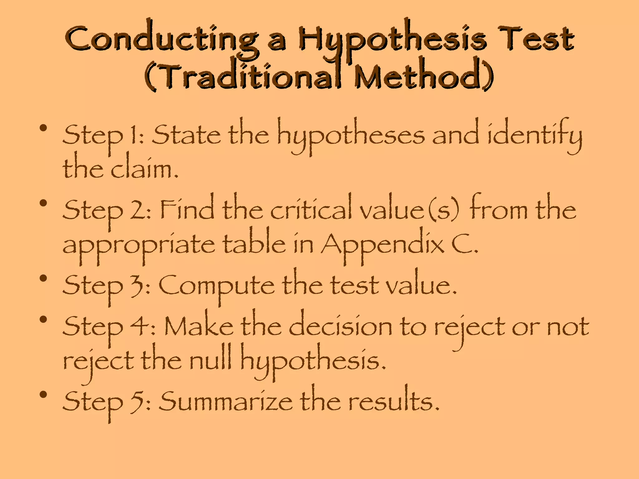 Conducting a Hypothesis Test (Traditional Method) Step 1: State the hypotheses and identify the claim. Step 2: Find the critical value(s) from the appropriate table in Appendix C. Step 3: Compute the test value. Step 4: Make the decision to reject or not reject the null hypothesis. Step 5: Summarize the results. 