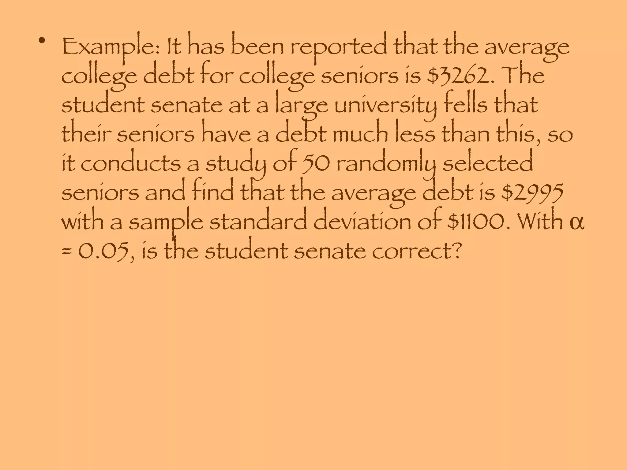 Example: It has been reported that the average college debt for college seniors is $3262. The student senate at a large university fells that their seniors have a debt much less than this, so it conducts a study of 50 randomly selected seniors and find that the average debt is $2995 with a sample standard deviation of $1100. With    = 0.05, is the student senate correct? 