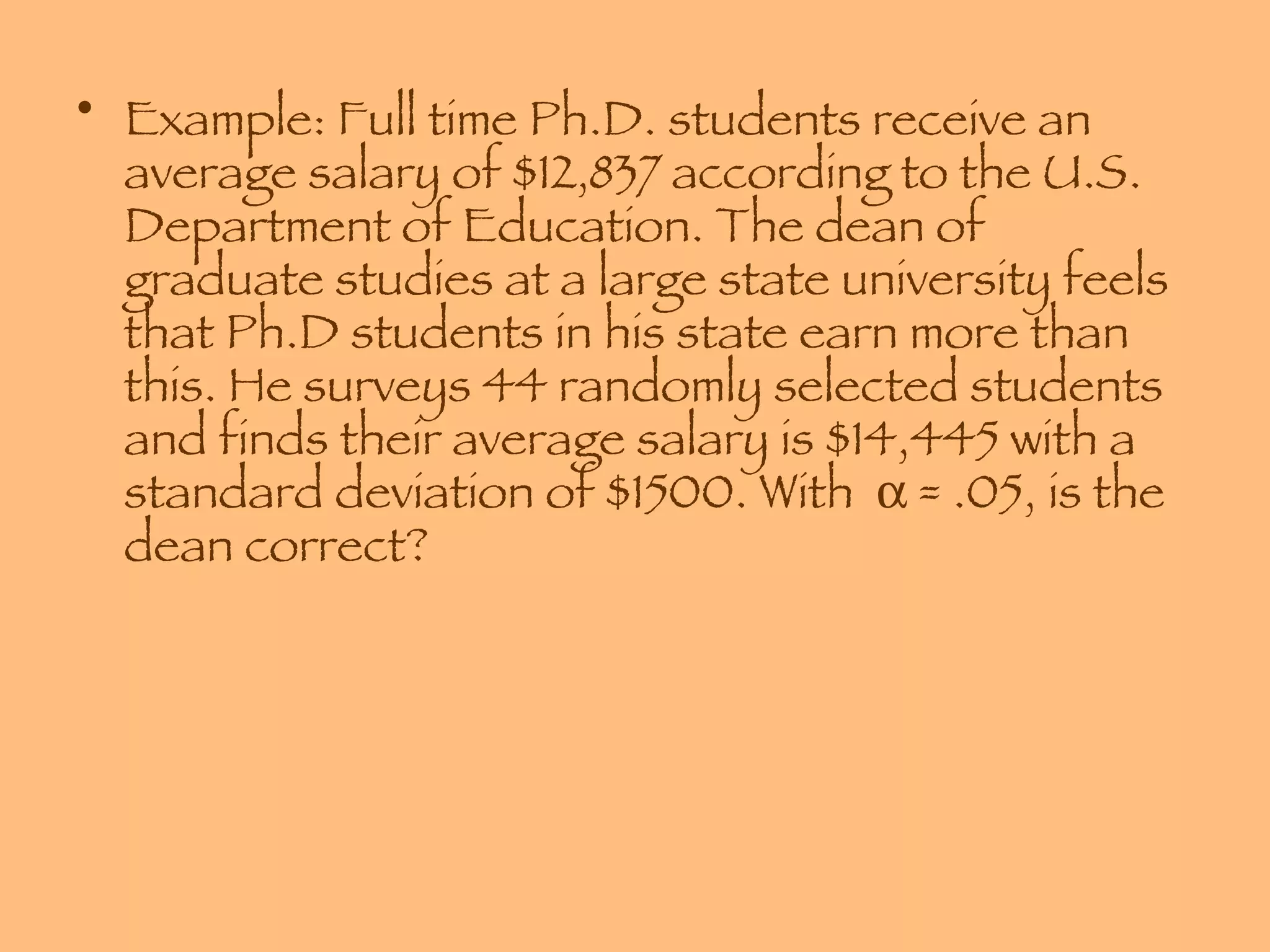 Example: Full time Ph.D. students receive an average salary of $12,837 according to the U.S. Department of Education. The dean of graduate studies at a large state university feels that Ph.D students in his state earn more than this. He surveys 44 randomly selected students and finds their average salary is $14,445 with a standard deviation of $1500. With    = .05, is the dean correct? 