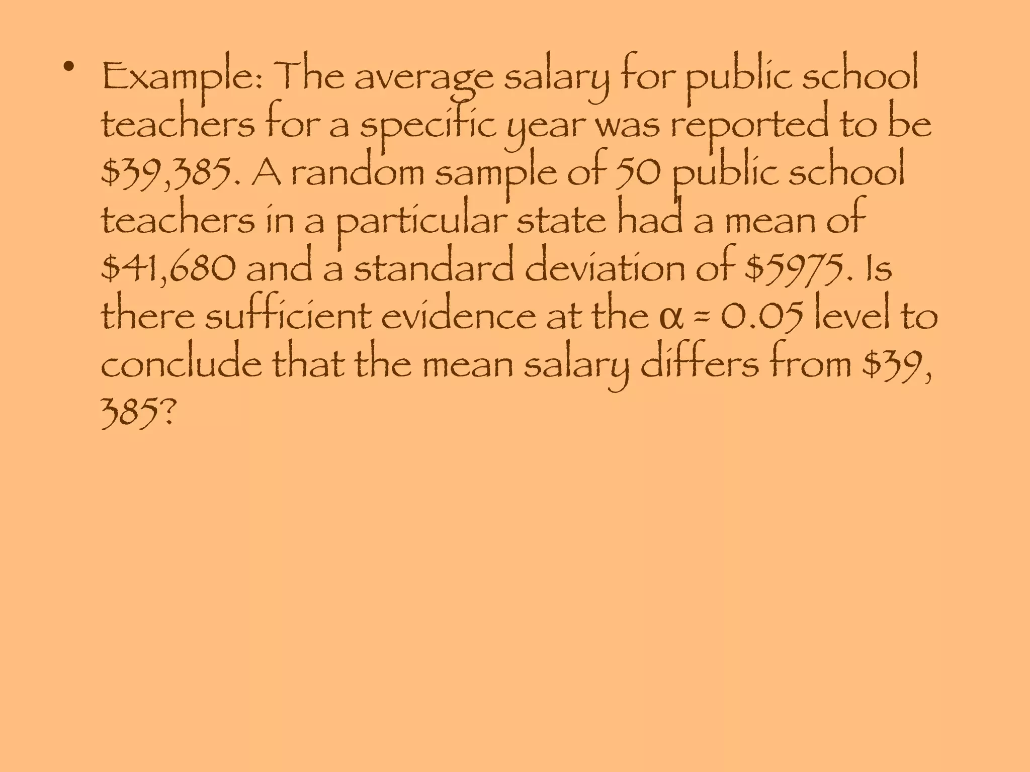 Example: The average salary for public school teachers for a specific year was reported to be $39,385. A random sample of 50 public school teachers in a particular state had a mean of $41,680 and a standard deviation of $5975. Is there sufficient evidence at the    = 0.05 level to conclude that the mean salary differs from $39, 385? 