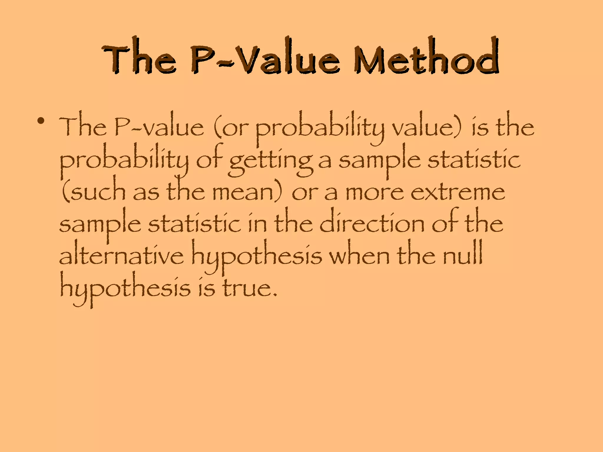 The P-Value Method The P-value (or probability value) is the probability of getting a sample statistic (such as the mean) or a more extreme sample statistic in the direction of the alternative hypothesis when the null hypothesis is true. 