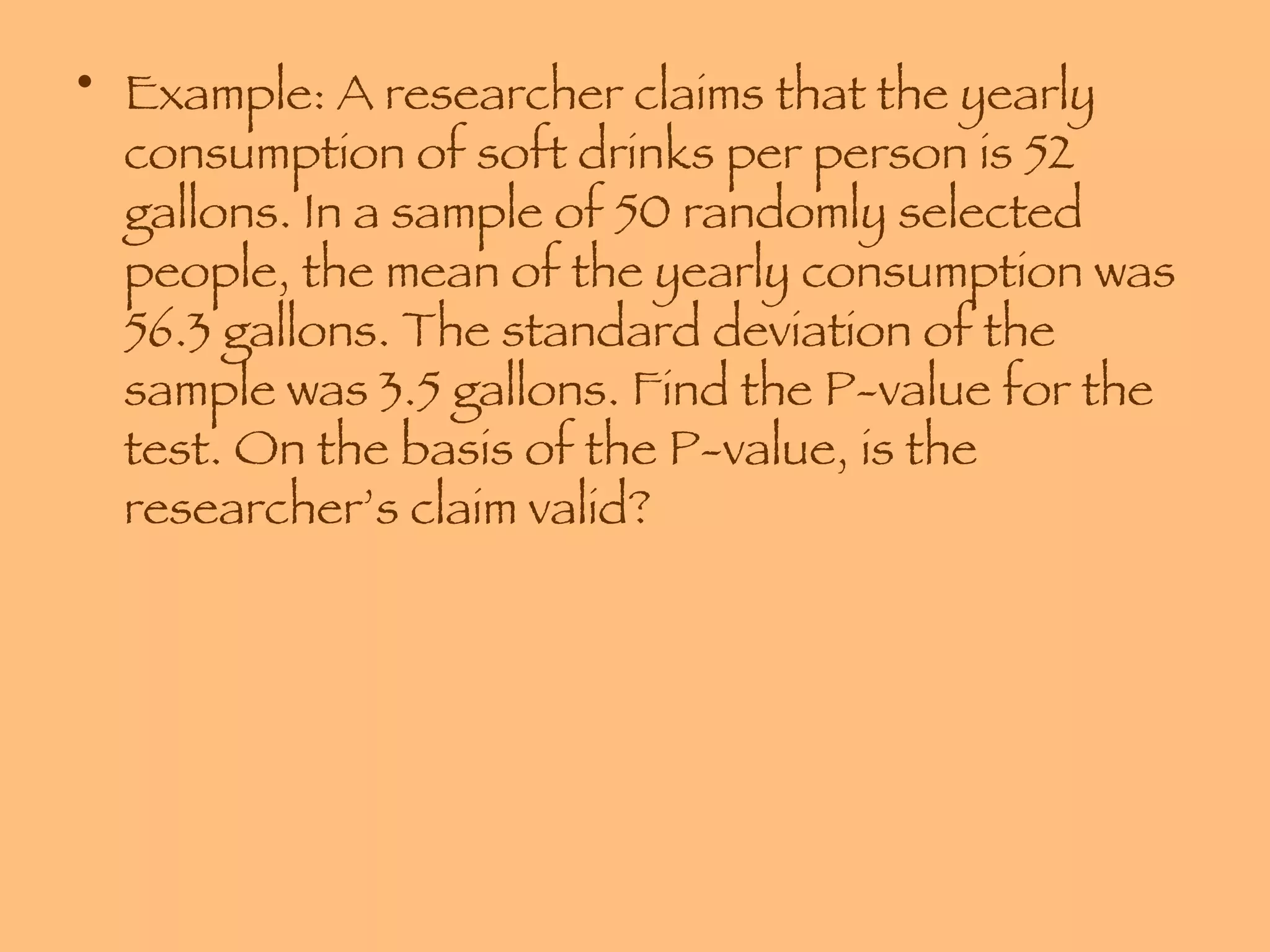 Example: A researcher claims that the yearly consumption of soft drinks per person is 52 gallons. In a sample of 50 randomly selected people, the mean of the yearly consumption was 56.3 gallons. The standard deviation of the sample was 3.5 gallons. Find the P-value for the test. On the basis of the P-value, is the researcher’s claim valid? 