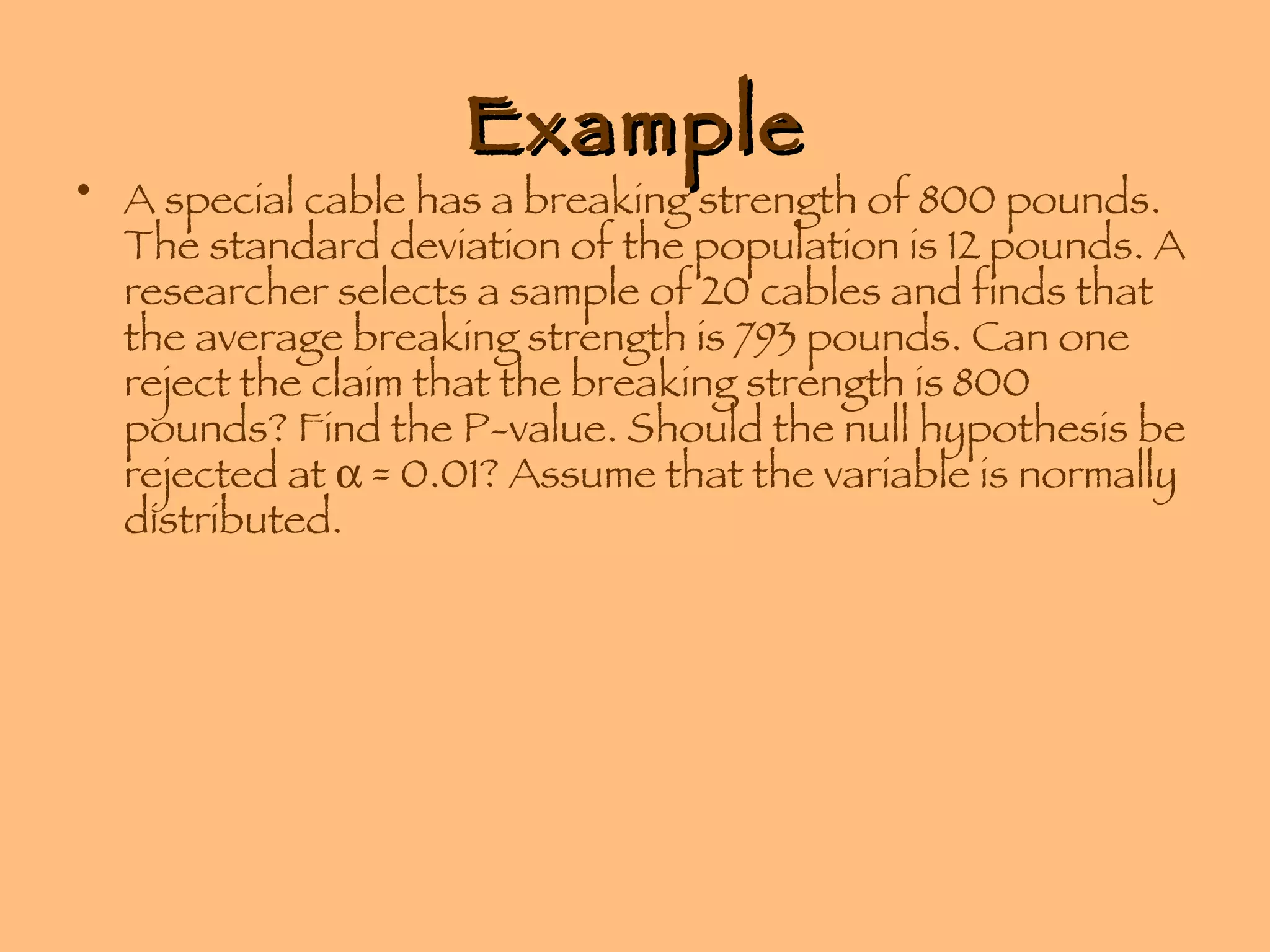 Example A special cable has a breaking strength of 800 pounds. The standard deviation of the population is 12 pounds. A researcher selects a sample of 20 cables and finds that the average breaking strength is 793 pounds. Can one reject the claim that the breaking strength is 800 pounds? Find the P-value. Should the null hypothesis be rejected at    = 0.01? Assume that the variable is normally distributed. 