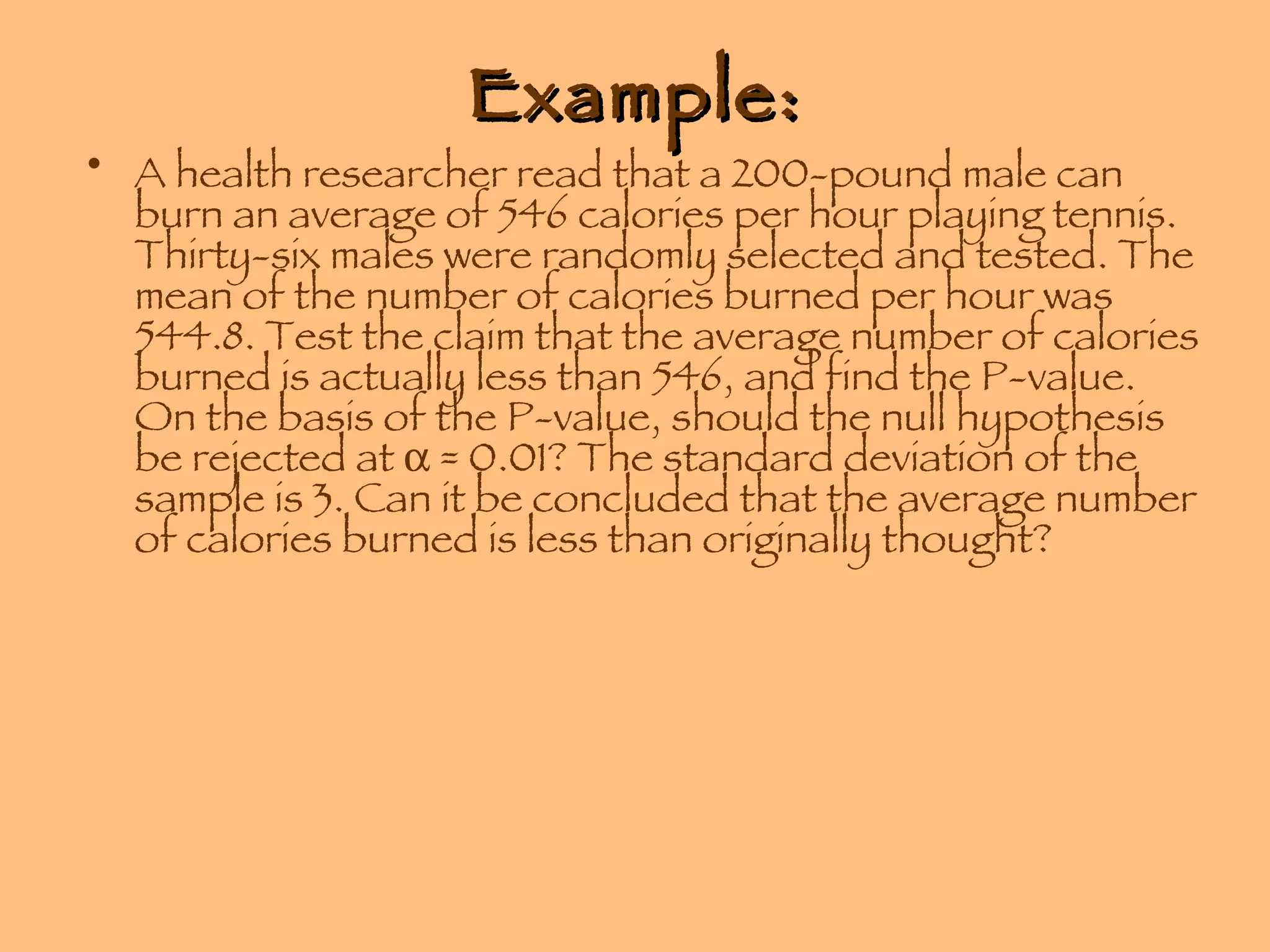 Example: A health researcher read that a 200-pound male can burn an average of 546 calories per hour playing tennis. Thirty-six males were randomly selected and tested. The mean of the number of calories burned per hour was 544.8. Test the claim that the average number of calories burned is actually less than 546, and find the P-value. On the basis of the P-value, should the null hypothesis be rejected at    = 0.01? The standard deviation of the sample is 3. Can it be concluded that the average number of calories burned is less than originally thought? 