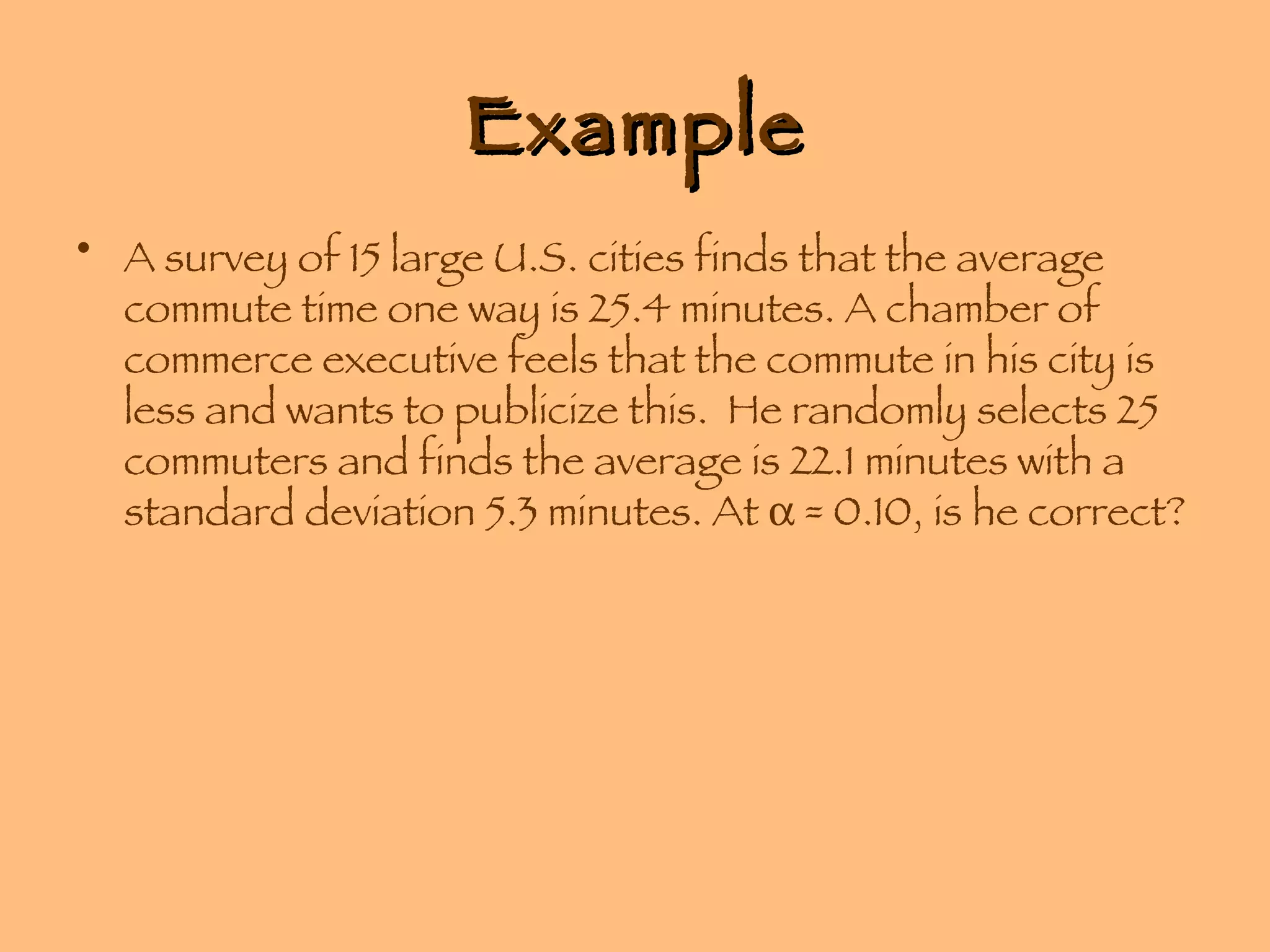 Example A survey of 15 large U.S. cities finds that the average commute time one way is 25.4 minutes. A chamber of commerce executive feels that the commute in his city is less and wants to publicize this.  He randomly selects 25 commuters and finds the average is 22.1 minutes with a standard deviation 5.3 minutes. At    = 0.10, is he correct? 