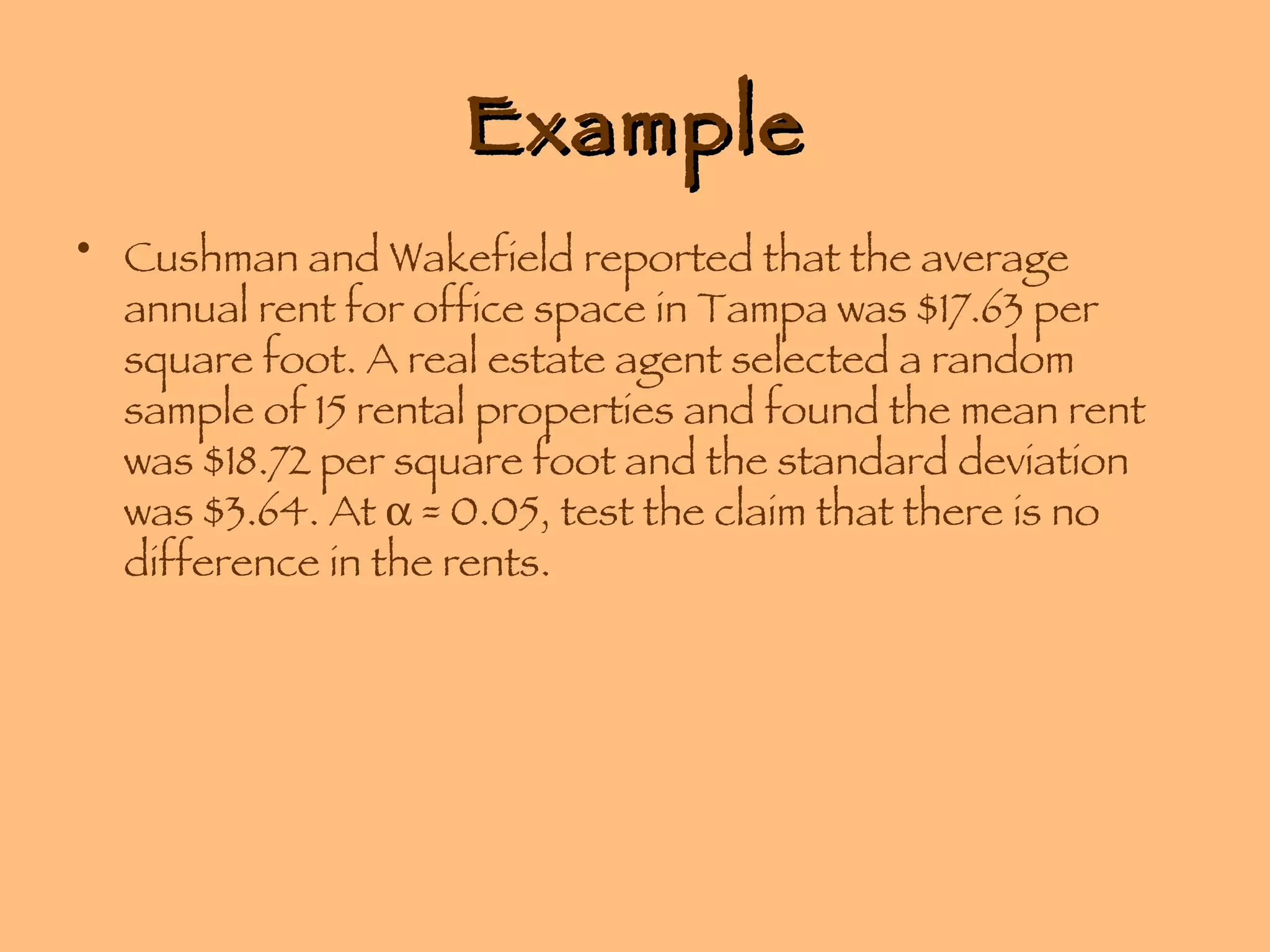 Example Cushman and Wakefield reported that the average annual rent for office space in Tampa was $17.63 per square foot. A real estate agent selected a random sample of 15 rental properties and found the mean rent was $18.72 per square foot and the standard deviation was $3.64. At    = 0.05, test the claim that there is no difference in the rents. 