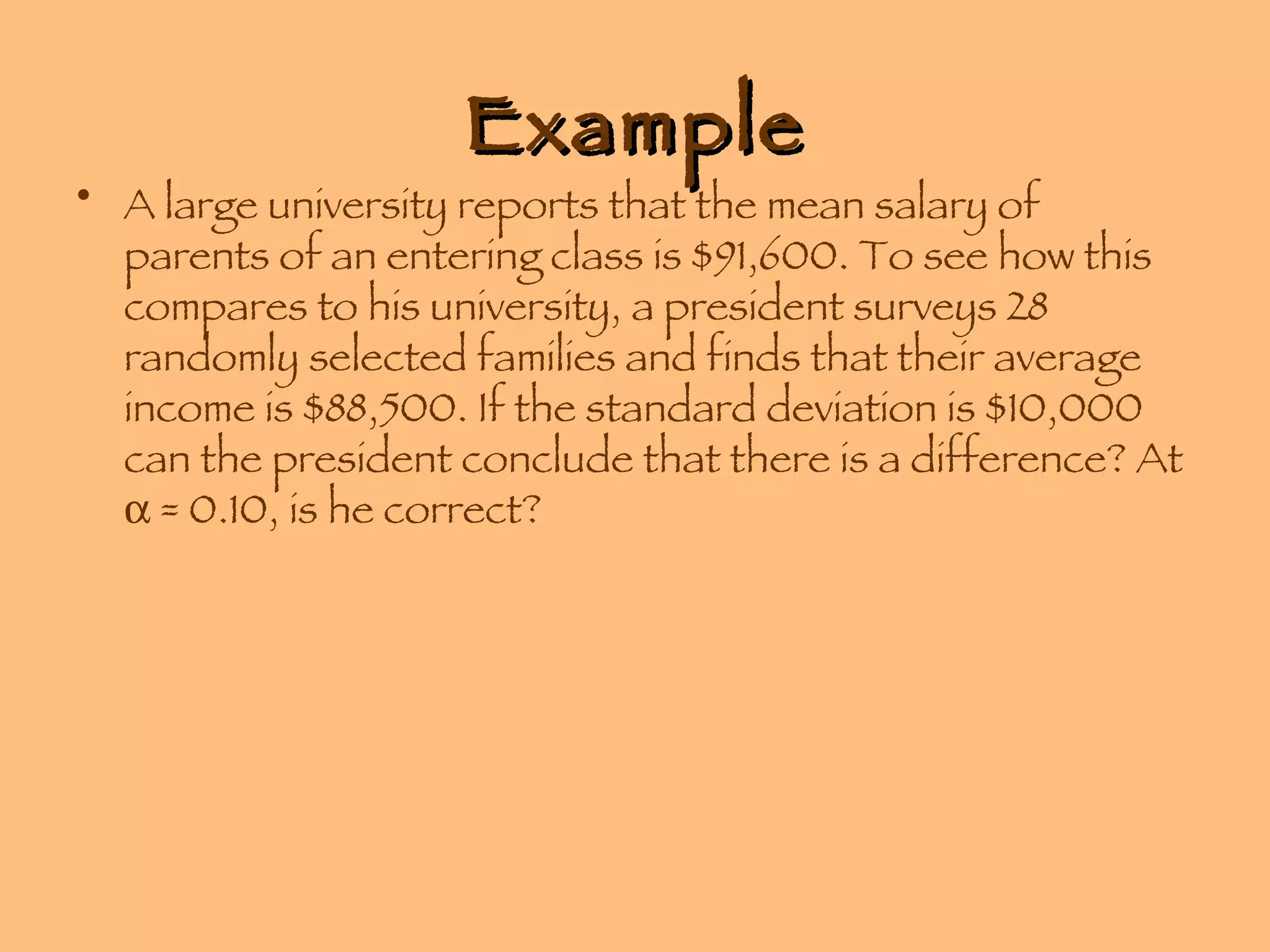 Example A large university reports that the mean salary of parents of an entering class is $91,600. To see how this compares to his university, a president surveys 28 randomly selected families and finds that their average income is $88,500. If the standard deviation is $10,000 can the president conclude that there is a difference? At    = 0.10, is he correct? 