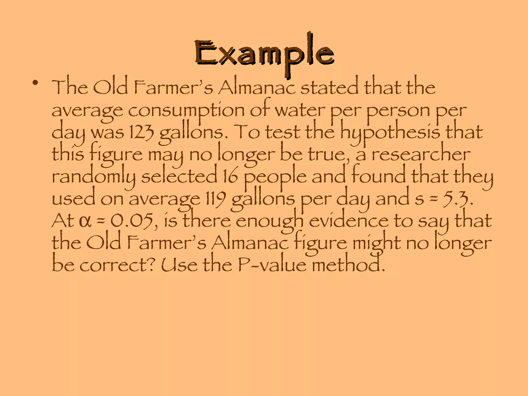 Example The Old Farmer’s Almanac stated that the average consumption of water per person per day was 123 gallons. To test the hypothesis that this figure may no longer be true, a researcher randomly selected 16 people and found that they used on average 119 gallons per day and s = 5.3. At    = 0.05, is there enough evidence to say that the Old Farmer’s Almanac figure might no longer be correct? Use the P-value method. 