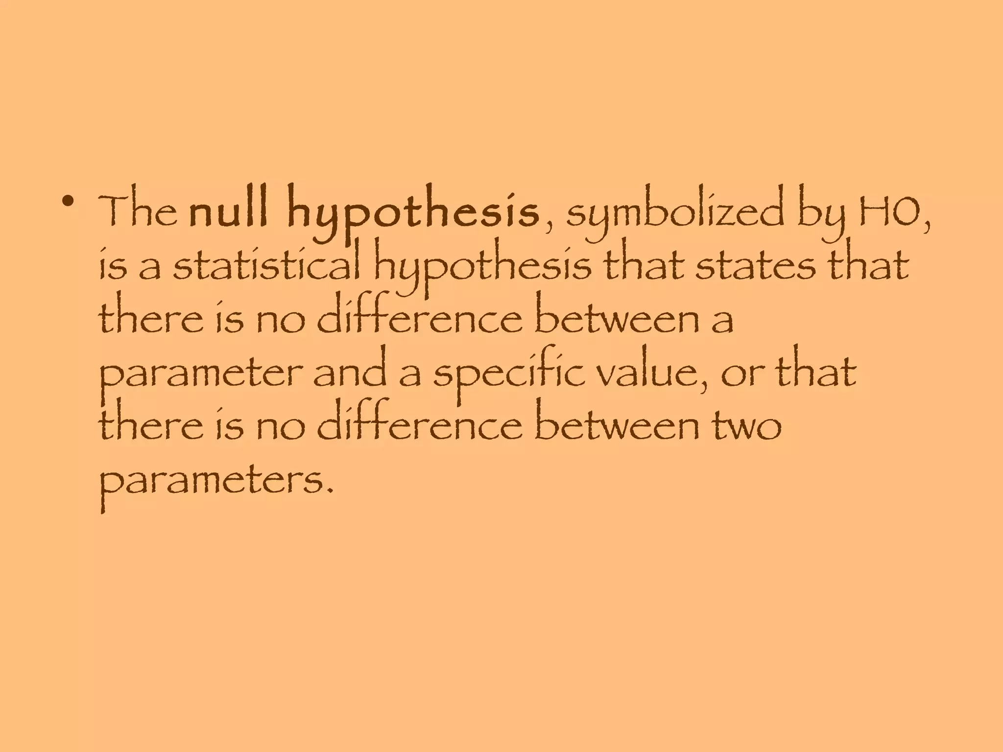 The  null hypothesis , symbolized by H0, is a statistical hypothesis that states that there is no difference between a parameter and a specific value, or that there is no difference between two parameters. 