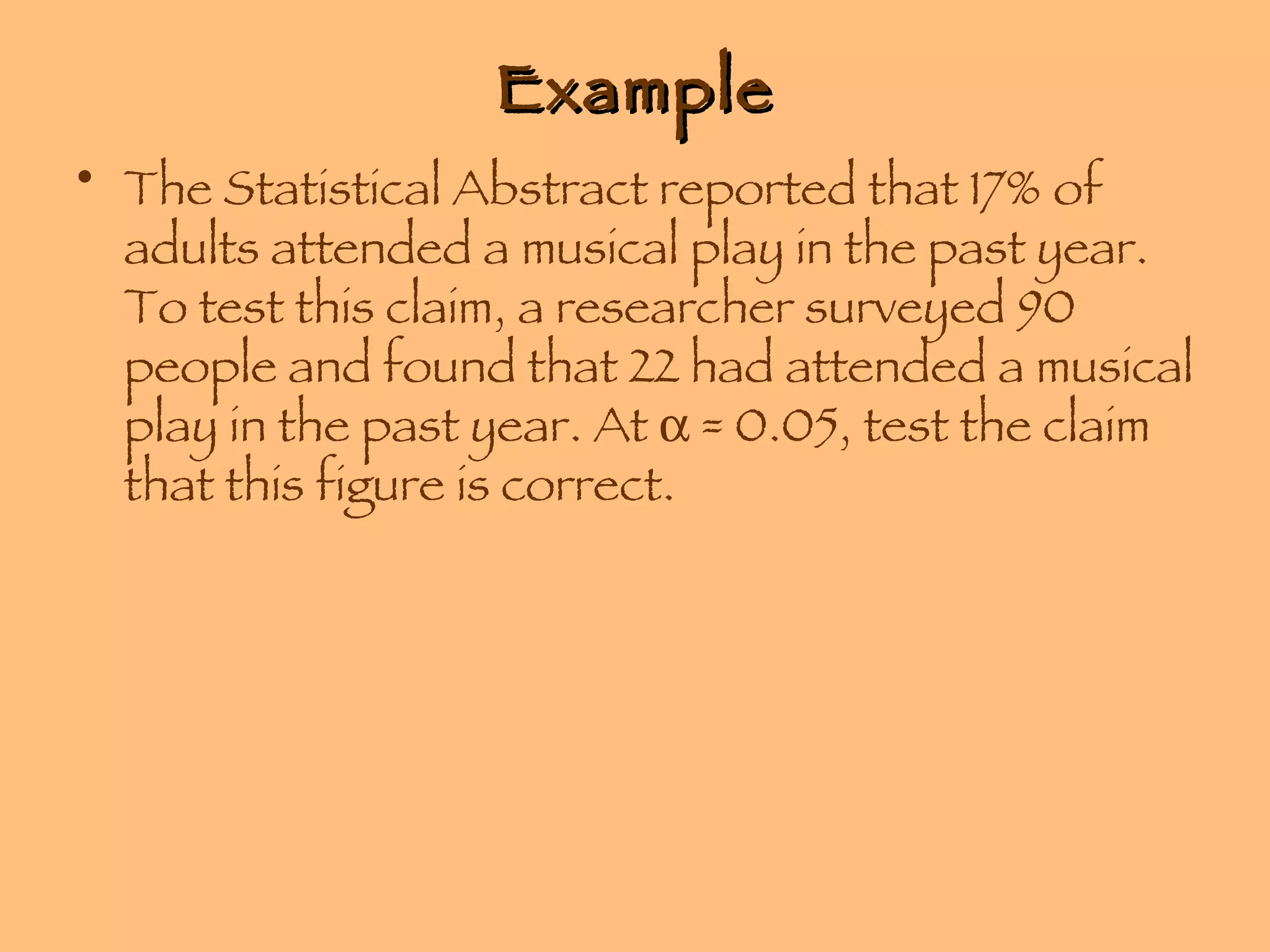 Example The Statistical Abstract reported that 17% of adults attended a musical play in the past year. To test this claim, a researcher surveyed 90 people and found that 22 had attended a musical play in the past year. At    = 0.05, test the claim that this figure is correct. 