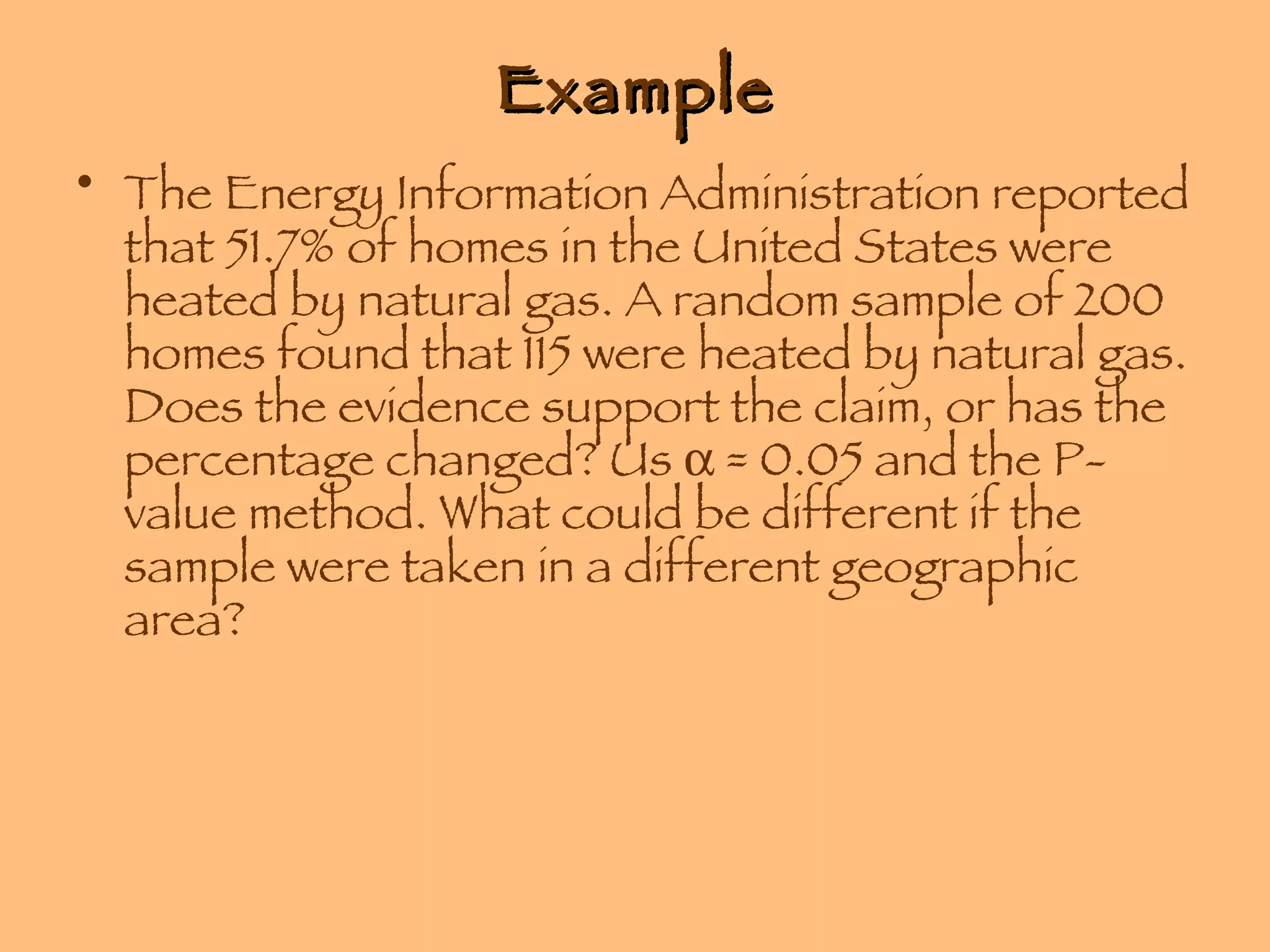 Example The Energy Information Administration reported that 51.7% of homes in the United States were heated by natural gas. A random sample of 200 homes found that 115 were heated by natural gas. Does the evidence support the claim, or has the percentage changed? Us    = 0.05 and the P-value method. What could be different if the sample were taken in a different geographic area? 