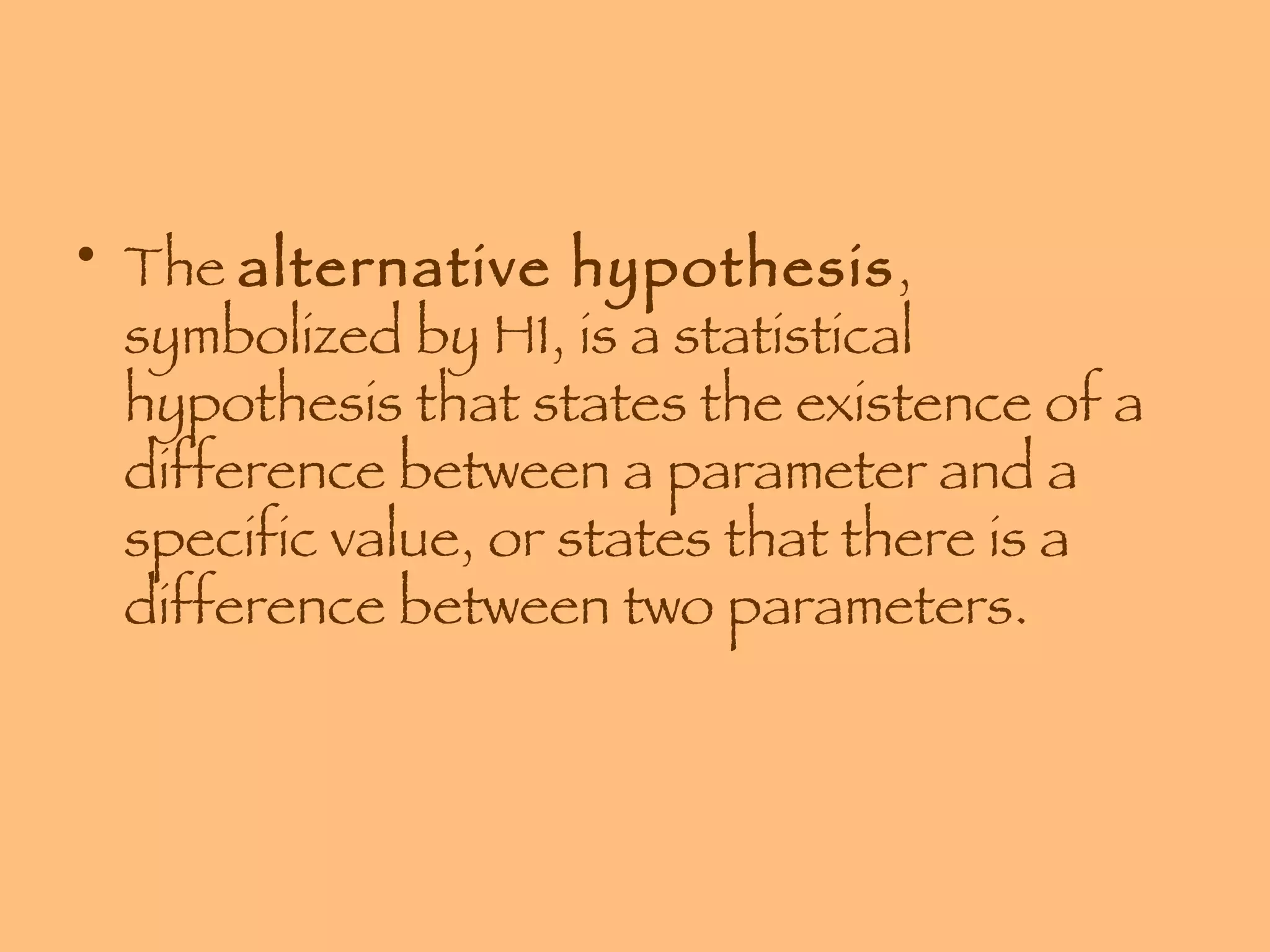 The  alternative hypothesis , symbolized by H1, is a statistical hypothesis that states the existence of a difference between a parameter and a specific value, or states that there is a difference between two parameters. 