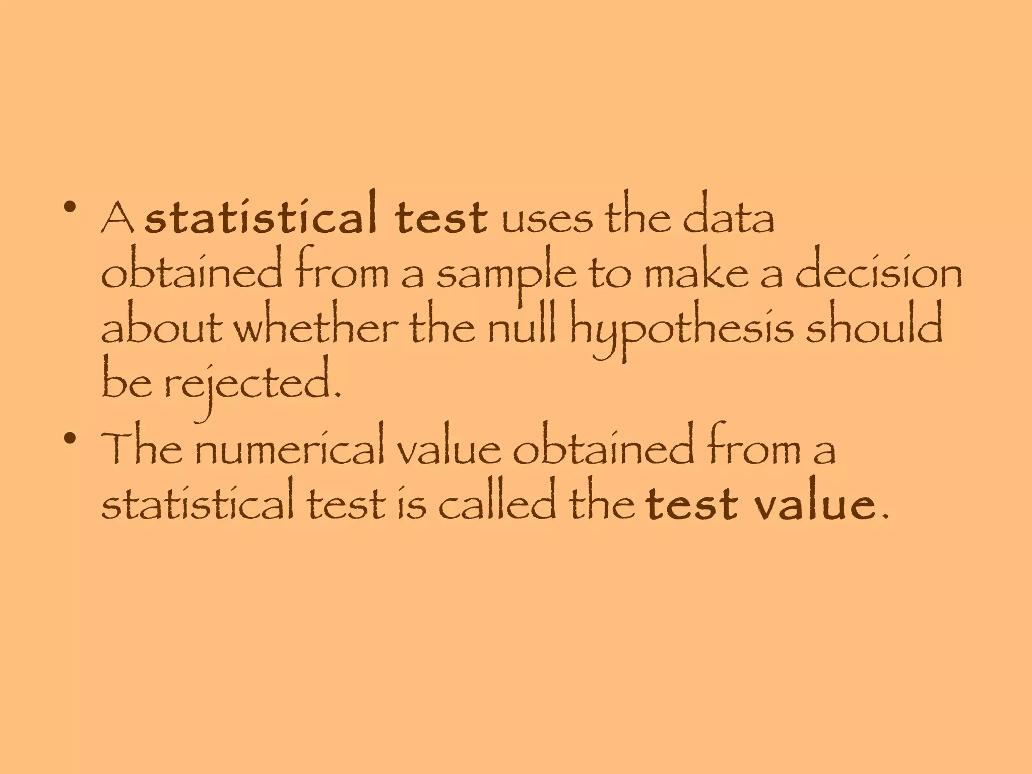 A  statistical test  uses the data obtained from a sample to make a decision about whether the null hypothesis should be rejected. The numerical value obtained from a statistical test is called the  test value . 