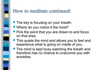 How to meditate continued:
 The key is focusing on your breath.
 Where do you notice it the most?
 Pick the point that you are drawn to and focus
on that area.
 This quiets the mind and allows you to feel and
experience what is going on inside of you.
 The mind is kept busy watching the breath and
therefore has no chance to overcome you with
anxieties.
 