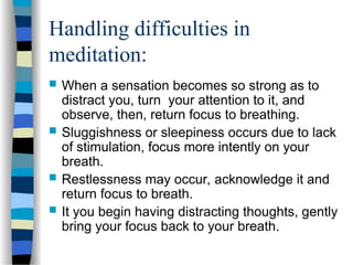 Handling difficulties in
meditation:
 When a sensation becomes so strong as to
distract you, turn your attention to it, and
observe, then, return focus to breathing.
 Sluggishness or sleepiness occurs due to lack
of stimulation, focus more intently on your
breath.
 Restlessness may occur, acknowledge it and
return focus to breath.
 It you begin having distracting thoughts, gently
bring your focus back to your breath.
 