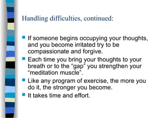 Handling difficulties, continued:
 If someone begins occupying your thoughts,
and you become irritated try to be
compassionate and forgive.
 Each time you bring your thoughts to your
breath or to the “gap” you strengthen your
“meditation muscle”.
 Like any program of exercise, the more you
do it, the stronger you become.
 It takes time and effort.
 