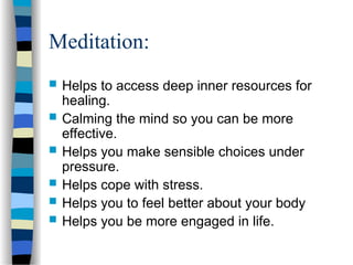 Meditation:
 Helps to access deep inner resources for
healing.
 Calming the mind so you can be more
effective.
 Helps you make sensible choices under
pressure.
 Helps cope with stress.
 Helps you to feel better about your body
 Helps you be more engaged in life.
 