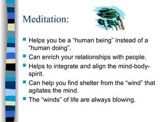 Meditation:
 Helps you be a “human being” instead of a
“human doing”.
 Can enrich your relationships with people.
 Helps to integrate and align the mind-body-
spirit.
 Can help you find shelter from the “wind” that
agitates the mind.
 The “winds” of life are always blowing.
 