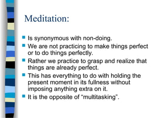Meditation:
 Is synonymous with non-doing.
 We are not practicing to make things perfect
or to do things perfectly.
 Rather we practice to grasp and realize that
things are already perfect.
 This has everything to do with holding the
present moment in its fullness without
imposing anything extra on it.
 It is the opposite of “multitasking”.
 
