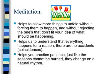 Meditation:
 Helps to allow more things to unfold without
forcing them to happen, and without rejecting
the one’s that don’t fit your idea of what
should be happening.
 Helps us to understand that everything
happens for a reason, there are no accidents
(coincidences).
 Helps you practice patience, just like the
seasons cannot be hurried, they change on a
natural rhythm.
 