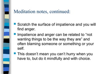 Meditation notes, continued:
 Scratch the surface of impatience and you will
find anger.
 Impatience and anger can be related to “not
wanting things to be the way they are” and
often blaming someone or something or your
self.
 This doesn’t mean you can’t hurry when you
have to, but do it mindfully and with choice.
 