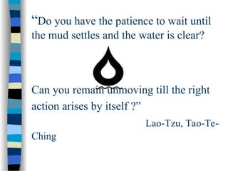 “Do you have the patience to wait until
the mud settles and the water is clear?
Can you remain unmoving till the right
action arises by itself ?”
Lao-Tzu, Tao-Te-
Ching
 
