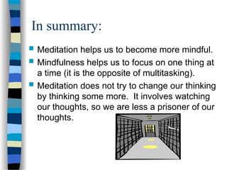 In summary:
 Meditation helps us to become more mindful.
 Mindfulness helps us to focus on one thing at
a time (it is the opposite of multitasking).
 Meditation does not try to change our thinking
by thinking some more. It involves watching
our thoughts, so we are less a prisoner of our
thoughts.
 