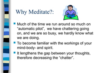 Why Meditate?:
 Much of the time we run around so much on
“automatic pilot”, we have chattering going
on, and we are so busy, we hardly know what
we are doing.
 To become familiar with the workings of your
mind-body- and spirit.
 It lengthens the gap between your thoughts,
therefore decreasing the “chatter”.
 