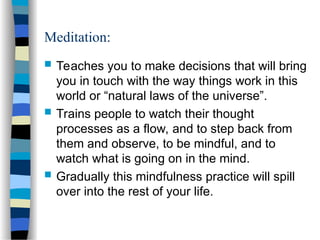 Meditation:
 Teaches you to make decisions that will bring
you in touch with the way things work in this
world or “natural laws of the universe”.
 Trains people to watch their thought
processes as a flow, and to step back from
them and observe, to be mindful, and to
watch what is going on in the mind.
 Gradually this mindfulness practice will spill
over into the rest of your life.
 