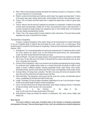 4. Pitch- refers to the perceptual property that allows the ordering of sounds on a Frequency. It refers
to a low or high tone on a musical scale.
5. Rhythm- comes from the Greek word rhythmos, which means "any regular recurring motion." It refers
to the swing, sway, beat, rocking, dance action, and the pattern of sound in time and beats in music.
6. Tempo- This is an Italian word that means time. It regards the speed (slow or fast) of a given piece
of music.
7. Texture- refers to how the harmonic materials are combined in a composition. It relates to the quality
of tones heard and generated, whether thin or thick, and produced by many or few instruments. It
could be monophonic (single melodic line), polyphonic (two or more melodic lines), Or homophonic
(the main melody accompanied by chords).
8. Timbre- This is the unique quality of sound created by other instruments. The sound (tone) quality
separates one voice or instrument from another.
The Essentials in Songwriting
A song is a singing composition of the vocals. Songs can be accompanied by musical instruments
or not, as in Cappella songs. It might be like choral plays for a solo, a duet, a trio, or a large group. What
should be done to succeed is the techniques for songwriting. These are the fundamental songwriting criteria
(Kamien, 1997).
1. Arrangement- it is a reconceptualization of a previously composed work. It includes the order in which
the music sections are placed (such as intro-verse-chorus-verse-chorus) and instrumentation,
vocals, and other musical elements that make up a song.
2. Beat and Rhythm. The beat is the speed (tempo) of the song that drives the audience to feel either
fast or slow. On the other hand, the rhythm is the beat that the various instruments such as bass,
drum, and guitar have produced.
3. Chords (Chord Progression)- refer to any harmonic set of pitches accompanying the song's melody.
It is produced when multiple pitches (notes on a musical instrument) are placed on staff (a music
sheet). It comes in different varieties, including augmented chords, major chords, minor chords,
diminished chords, seventh chords (three-note chord or triad), and Neapolitan chords (major chord).
4. Concept (Story)- All songs have a storyline. The title of any song will convey the essence of that
story idea, and the words (lyric) will expound upon that idea.
5. Genre and Style- The song genre, such as pop, hip-hop, punk rock, country, and alternative type of
music, is established by the beat and rhythm of the song.
6. Length- The length of a song is always considered, depending on its use. It can be shorter or longer,
but this is the typical length of today's musical arrangement.
7. Lyrics- This term derives from the Greek word lyrikos, which means "singing to the lyre." It describes
an idea of a theme, which rhymes in the music sections.
8. Melody- it is the harmony of the basis of the
song. It is the main line of music and the basis of the song.
9. Song Sections- Songs are divided into sections or components: intro, verse, chorus, bridge, lead
breaks, etc.
Music Genres
The music is distinct in every piece. Everything rests on the musician or composer's organization
and expression of its song. There are diverse types of music, and it can sometimes be a wonderful experience
 