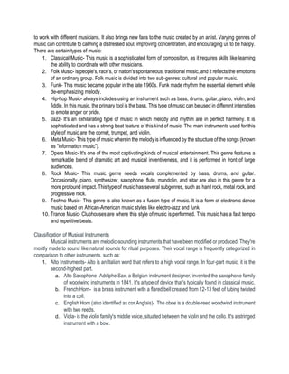 to work with different musicians. It also brings new fans to the music created by an artist. Varying genres of
music can contribute to calming a distressed soul, improving concentration, and encouraging us to be happy.
There are certain types of music:
1. Classical Music- This music is a sophisticated form of composition, as it requires skills like learning
the ability to coordinate with other musicians.
2. Folk Music- is people's, race's, or nation's spontaneous, traditional music, and it reflects the emotions
of an ordinary group. Folk music is divided into two sub-genres: cultural and popular music.
3. Funk- This music became popular in the late 1960s. Funk made rhythm the essential element while
de-emphasizing melody.
4. Hip-hop Music- always includes using an instrument such as bass, drums, guitar, piano, violin, and
fiddle. In this music, the primary tool is the bass. This type of music can be used in different intensities
to emote anger or pride.
5. Jazz- It's an exhilarating type of music in which melody and rhythm are in perfect harmony. It is
sophisticated and has a strong beat feature of this kind of music. The main instruments used for this
style of music are the cornet, trumpet, and violin.
6. Meta Music- This type of music wherein the melody is influenced by the structure of the songs (known
as "information music").
7. Opera Music- It's one of the most captivating kinds of musical entertainment. This genre features a
remarkable blend of dramatic art and musical inventiveness, and it is performed in front of large
audiences.
8. Rock Music- This music genre needs vocals complemented by bass, drums, and guitar.
Occasionally, piano, synthesizer, saxophone, flute, mandolin, and sitar are also in this genre for a
more profound impact. This type of music has several subgenres, such as hard rock, metal rock, and
progressive rock.
9. Techno Music- This genre is also known as a fusion type of music. It is a form of electronic dance
music based on African-American music styles like electro-jazz and funk.
10. Trance Music- Clubhouses are where this style of music is performed. This music has a fast tempo
and repetitive beats.
Classification of Musical Instruments
Musical instruments are melodic-sounding instruments that have been modified or produced. They're
mostly made to sound like natural sounds for ritual purposes. Their vocal range is frequently categorized in
comparison to other instruments, such as:
1. Alto Instruments- Alto is an Italian word that refers to a high vocal range. In four-part music, it is the
second-highest part.
a. Alto Saxophone- Adolphe Sax, a Belgian instrument designer, invented the saxophone family
of woodwind instruments in 1841. It's a type of device that's typically found in classical music.
b. French Horn- is a brass instrument with a flared bell created from 12-13 feet of tubing twisted
into a coil.
c. English Horn (also identified as cor Anglais)- The oboe is a double-reed woodwind instrument
with two reeds.
d. Viola- is the violin family's middle voice, situated between the violin and the cello. It's a stringed
instrument with a bow.
 