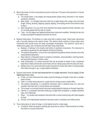 2. Bass Instruments- It is the most profound sound or instrument. The bass is the lowest form of sound
in a male's voice.
a. The double Bass- is the largest and lowest-pitched bowed string instrument in the modern
symphony orchestra.
b. Bass Guitar- is a stringed instrument with four to eight strings with a larger neck and scale
length. Picking, plucking, slapping, popping, tapping, or thumping are the most common ways
to play it.
c. Bass Saxophone- It is one of the most important low-range saxophone family members, and
it is normally played with the help of a stand.
d. Tuba- It is the largest and deepest-pitched brass instrument available. Vibrating the lips into
a large cup-shaped mouthpiece produces the sound.
3. Baritone Instruments- The baritone is a male voice with a medium range. These brass instruments
with a low pitch belong to the saxhorn family. The saxhorn family consists of brass piston-valve
instruments with conical bores and deep cup-shaped mouthpieces. The saxhorn's sound has a
mellow tone quality, and it combines well with other brass instruments.
a. Bassoon- It belongs to the double reed family of woodwind instruments. The instrument is
sounded by squeezing the reed between the lips and blowing.
b. The baritone Saxophone- is one of the most significant saxophone family members and is the
lowest-pitched saxophone.
c. Bass Clarinet- is frequently heard in symphony orchestras, wind ensembles, marching bands,
and solo performances in modern music.
d. Cello (Violoncello)- is a string instrument that can be plucked or bowed. It has a hardwood
body that is hollow and has two sound holes and four strings going down the body and neck.
e. Baritone Horn- It's a wind instrument made comprised of a brass tube (often of varying length)
that's blown through a cup- or pipe-shaped mouthpiece.
4. Soprano Instruments- It is the most advanced form of a single instrument. If you're singing, it's the
highest part of your voice.
a. A flute- is a wind instrument that makes sound by blowing air through a hole with a complex
series of keys.
b. Violin- is a small string instrument, usually with four strings tuned in perfect fifths.
c. The soprano Saxophone- is a woodwind instrument used in classical music as a solo and
chamber instrument and in concert bands and orchestras.
d. The trumpet- is a buzzing musical instrument usually played by blowing air through closed lips.
e. Clarinet- is a woodwind instrument featuring a single-reed mouthpiece, a straight cylindrical
tube, and a flared bell.
f. Oboe- is a double-reed woodwind instrument with a narrow tubular body with holes stopped
by keys.
g. Piccolo- is the high-pitched woodwind instrument used in orchestras and military bands.
5. Tenor Instruments- In terms of range, it is the highest tone for a male singer.
a. Trombone- When the player's vibrating lips cause the air column inside the device to vibrate,
the result is a musical instrument.
 