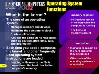 memory resident
• Instructions remain
in memory while the
computer is running
• The kernel is
memory resident
Operating System
Functions
What is the kernel?
 The core of an operating
system
• Manages memory and devices
• Maintains the computer’s clocks
• Starts applications
• Assigns the computer’s resources,
such as devices, programs, data,
and information
 Each time you boot a computer,
the kernel and other frequently
used operating system
instructions are loaded
• Loading a file means the file is
copied from the hard disk to the
computer's memoryp.8. 4
Next
nonresident
• Instructions remain on
the hard disk until
they are needed
• Other parts of the
operating system are
nonresident
 