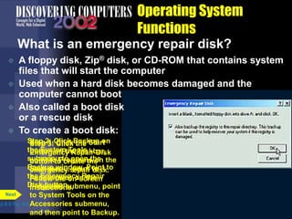 Step 1: Click the Start
button on the taskbar,
point to Programs on the
Start menu, point to
Accessories on the
Programs submenu, point
to System Tools on the
Accessories submenu,
and then point to Backup.
Operating System
Functions
What is an emergency repair disk?
p.8.6 Fig. 8-5
Next
Step 2: Click Backup on
the System Tools
submenu to open the
Backup window. Point to
the Emergency Repair
Disk button.
Emergency
Repair Disk
button
Step 3: Click the
Emergency Repair Disk
button to create the
emergency repair disk.
Follow the on-screen
instructions.
 A floppy disk, Zip® disk, or CD-ROM that contains system
files that will start the computer
 Used when a hard disk becomes damaged and the
computer cannot boot
 Also called a boot disk
or a rescue disk
 To create a boot disk:
 