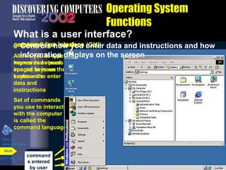 Allows you to type
keywords or press
special keys on the
keyboard to enter
data and
instructions
Set of commands
you use to interact
with the computer
is called the
command language
command-line interface
command
s entered
by user
graphical user interface (GUI)
Allows you to use
menus and visual
images to issue
commands
 Controls how you enter data and instructions and how
information displays on the screen
Operating System
Functions
What is a user interface?
p.8.7 Fig. 8-6
Next
Click to
view animation
 