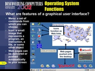 Operating System
Functions
What are features of a graphical user interface?
 Menu: a set of
commands from
which you can
choose
 Icon: a small
image that
represents a
program, an
instruction, a
file, or some
other object
 Web pages can
be delivered or
pushed
automatically
to your screen
p.8.8 Fig. 8-7
Next
icons
function as
Web links
Web pages
pushed onto
the desktop
 