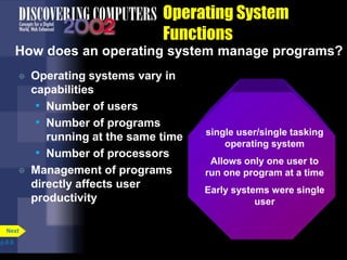 Operating System
Functions
How does an operating system manage programs?
 Operating systems vary in
capabilities
• Number of users
• Number of programs
running at the same time
• Number of processors
 Management of programs
directly affects user
productivity
p.8.8
Next
single user/single tasking
operating system
Allows only one user to
run one program at a time
Early systems were single
user
 