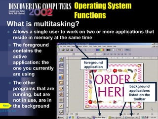 Operating System
Functions
What is multitasking?
 Allows a single user to work on two or more applications that
reside in memory at the same time
p.8.9 Fig. 8-8
Next
 The foreground
contains the
active
application: the
one you currently
are using
 The other
programs that are
running, but are
not in use, are in
the background
background
applications
listed on the
toolbar
foreground
application
 