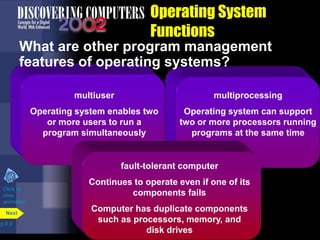 Operating System
Functions
p.8.9
Next
multiuser
Operating system enables two
or more users to run a
program simultaneously
multiprocessing
Operating system can support
two or more processors running
programs at the same time
fault-tolerant computer
Continues to operate even if one of its
components fails
Computer has duplicate components
such as processors, memory, and
disk drives
What are other program management
features of operating systems?
Click to
view
animation
 
