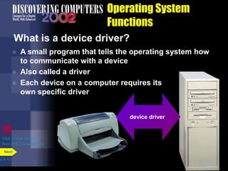 Operating System
Functions
What is a device driver?
p.8.11
Next
Click to view Web Link
then click Device Drivers
device driver
 A small program that tells the operating system how
to communicate with a device
 Also called a driver
 Each device on a computer requires its
own specific driver
 