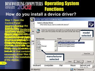 Step 1: Open the
Control Panel
window. Point to the
Add/Remove
Hardware icon. Add/Remove
Hardware icon
Step 2: Start the
Add/Remove Hardware
Wizard by double-
clicking the
Add/Remove Hardware
icon. Follow the on-
screen instructions.
Step 3: The
Add/Remove Hardware
Wizard searches for
Plug and Play devices
on your system. If it
finds any such
devices, it installs
them.
Step 4: If the
Add/Remove Hardware
Wizard cannot find any
Plug and Play devices,
you can select the type
of device you want to
install.
device
type
selected
Operating System
Functions
How do you install a device driver?
p.8.12 Fig. 8-11
Next
Step 5: Next you select
the manufacturer and
model you want to
install. You may be
requested to insert the
floppy disk, CD-ROM, or
DVD-ROM that contains
necessary driver files to
complete the installation
of the device.
manufacturer
selected
model
selected
 